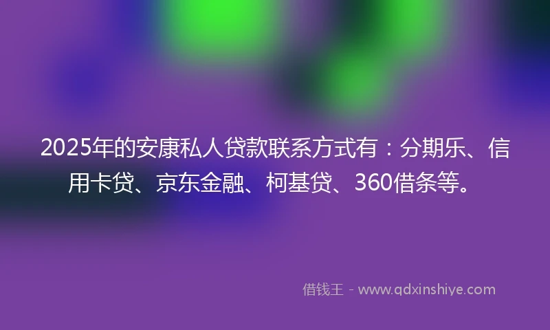 2025年的安康私人贷款联系方式有：分期乐、信用卡贷、京东金融、柯基贷、360借条等。