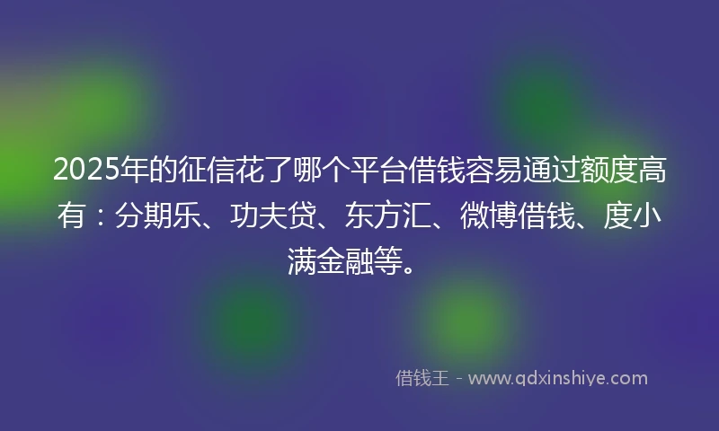 2025年的征信花了哪个平台借钱容易通过额度高有：分期乐、功夫贷、东方汇、微博借钱、度小满金融等。