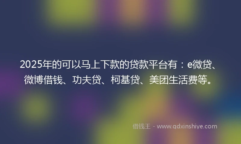 2025年的可以马上下款的贷款平台有：e微贷、微博借钱、功夫贷、柯基贷、美团生活费等。