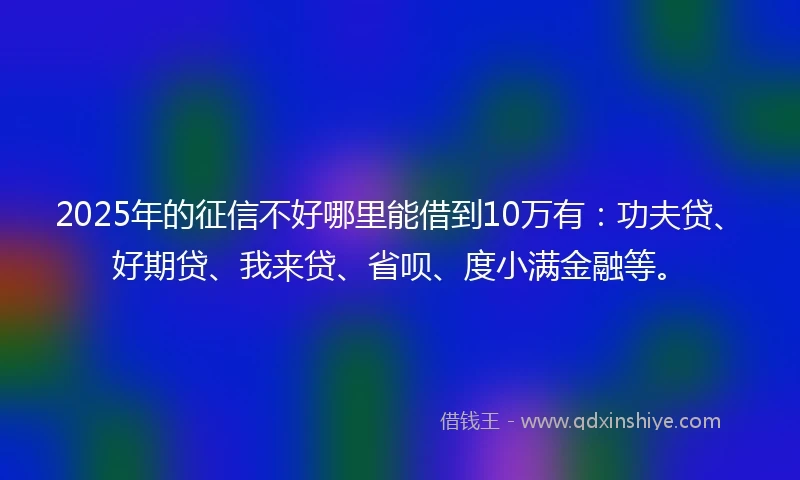 2025年的征信不好哪里能借到10万有：功夫贷、好期贷、我来贷、省呗、度小满金融等。