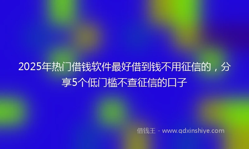 2025年热门借钱软件最好借到钱不用征信的，分享5个低门槛不查征信的口子