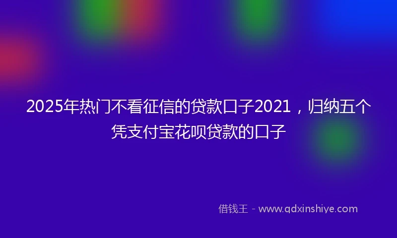 2025年热门不看征信的贷款口子2021，归纳五个凭支付宝花呗贷款的口子