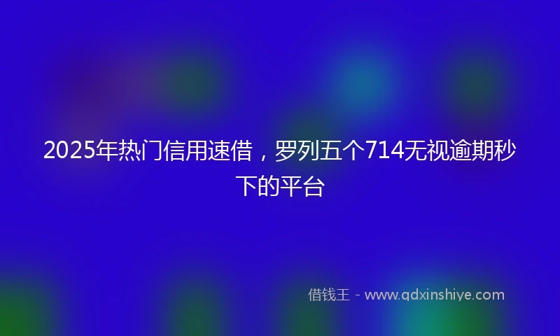 2025年热门信用速借，罗列五个714无视逾期秒下的平台