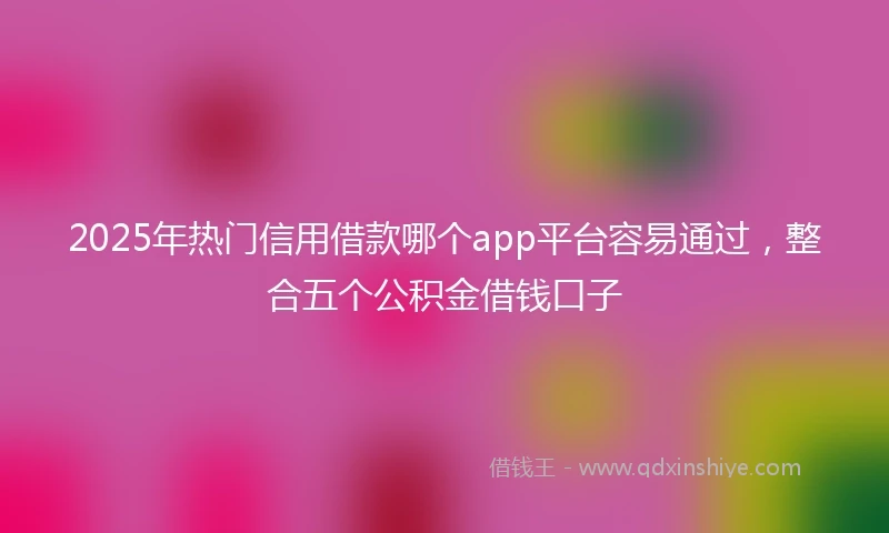 2025年热门信用借款哪个app平台容易通过，整合五个公积金借钱口子