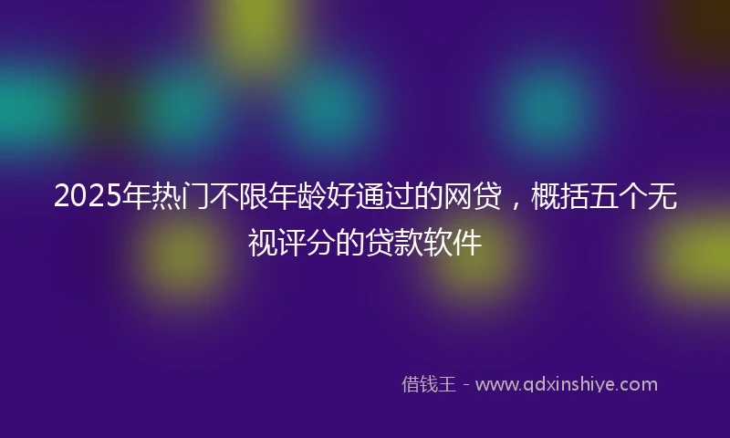 2025年热门不限年龄好通过的网贷，概括五个无视评分的贷款软件