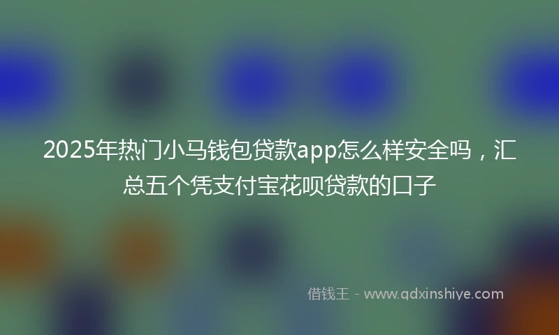 2025年热门小马钱包贷款app怎么样安全吗，汇总五个凭支付宝花呗贷款的口子