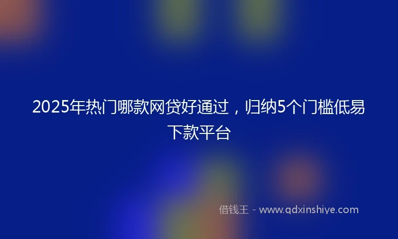 2025年热门哪款网贷好通过，归纳5个门槛低易下款平台