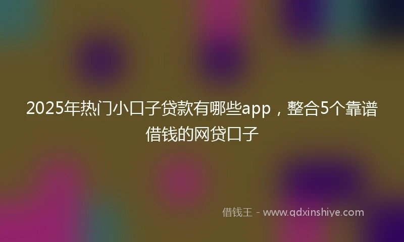 2025年热门小口子贷款有哪些app，整合5个靠谱借钱的网贷口子