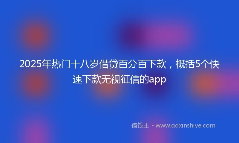 2025年热门十八岁借贷百分百下款，概括5个快速下款无视征信的app