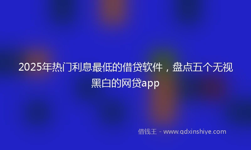 2025年热门利息最低的借贷软件，盘点五个无视黑白的网贷app