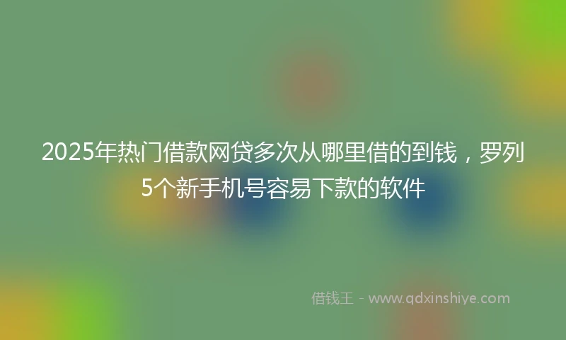 2025年热门借款网贷多次从哪里借的到钱，罗列5个新手机号容易下款的软件
