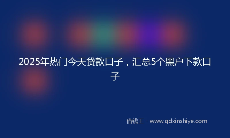 2025年热门今天贷款口子，汇总5个黑户下款口子