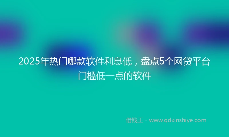 2025年热门哪款软件利息低，盘点5个网贷平台门槛低一点的软件