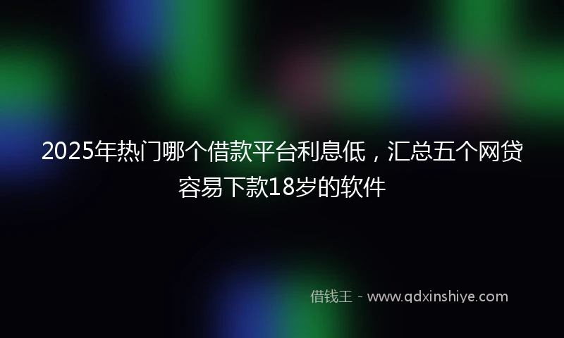 2025年热门哪个借款平台利息低，汇总五个网贷容易下款18岁的软件