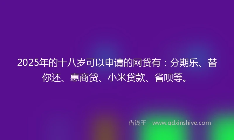 2025年的十八岁可以申请的网贷有：分期乐、替你还、惠商贷、小米贷款、省呗等。