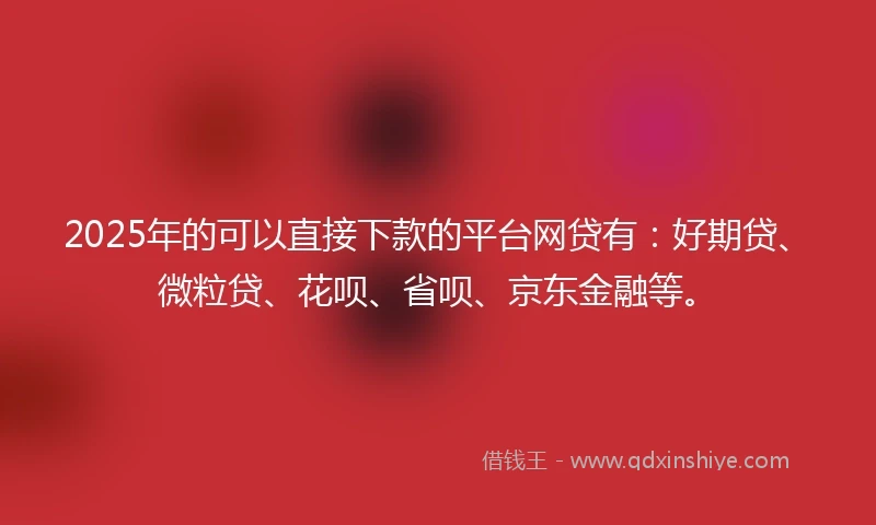 2025年的可以直接下款的平台网贷有：好期贷、微粒贷、花呗、省呗、京东金融等。