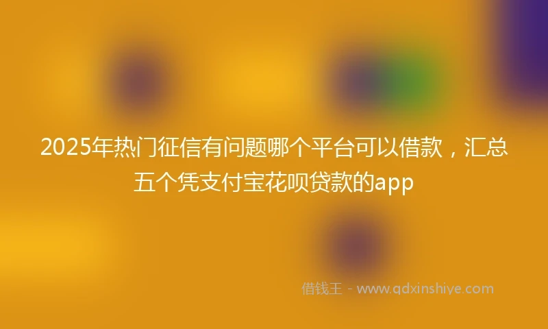 2025年热门征信有问题哪个平台可以借款，汇总五个凭支付宝花呗贷款的app