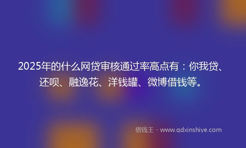 2025年的什么网贷审核通过率高点有：你我贷、还呗、融逸花、洋钱罐、微博借钱等。