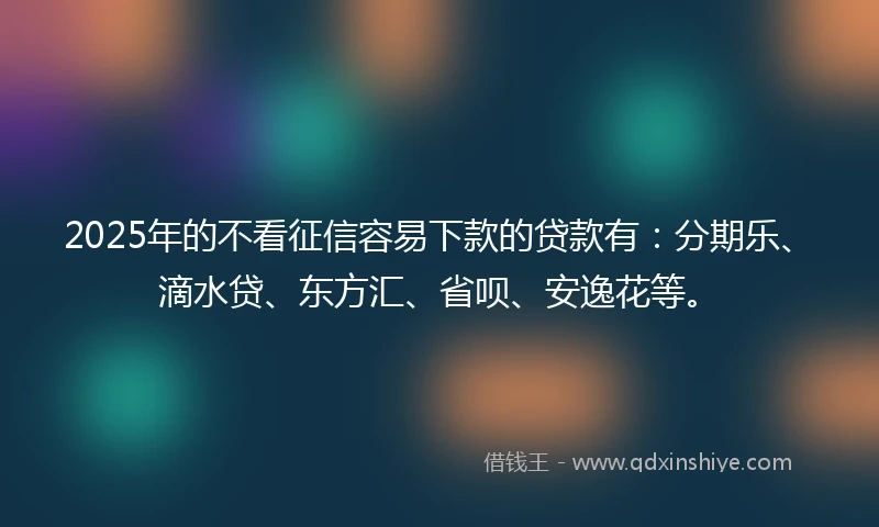 2025年的不看征信容易下款的贷款有：分期乐、滴水贷、东方汇、省呗、安逸花等。