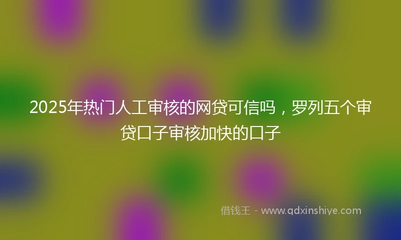 2025年热门人工审核的网贷可信吗，罗列五个审贷口子审核加快的口子
