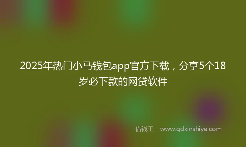 2025年热门小马钱包app官方下载，分享5个18岁必下款的网贷软件