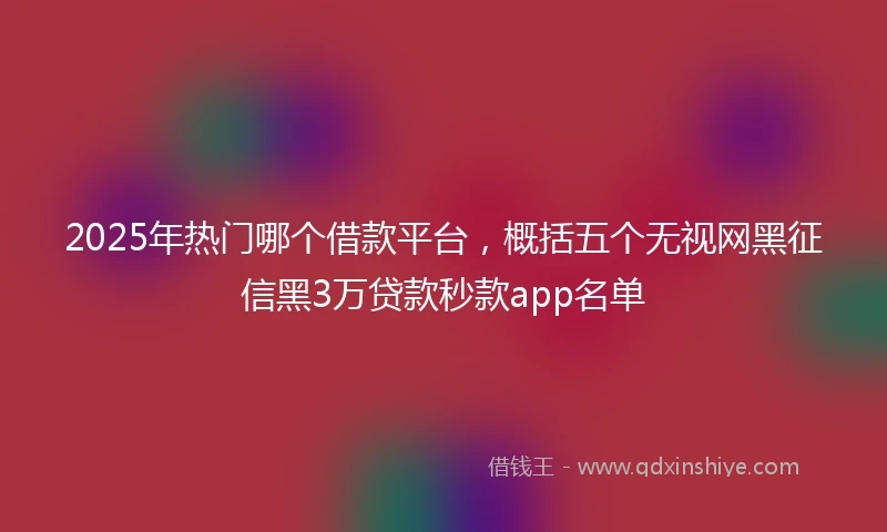 2025年热门哪个借款平台，概括五个无视网黑征信黑3万贷款秒款app名单