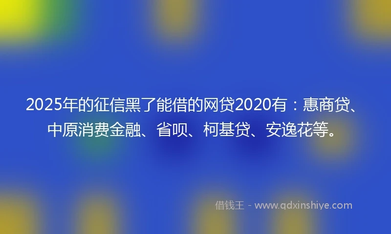 2025年的征信黑了能借的网贷2020有：惠商贷、中原消费金融、省呗、柯基贷、安逸花等。