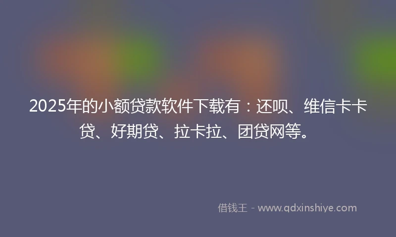 2025年的小额贷款软件下载有：还呗、维信卡卡贷、好期贷、拉卡拉、团贷网等。