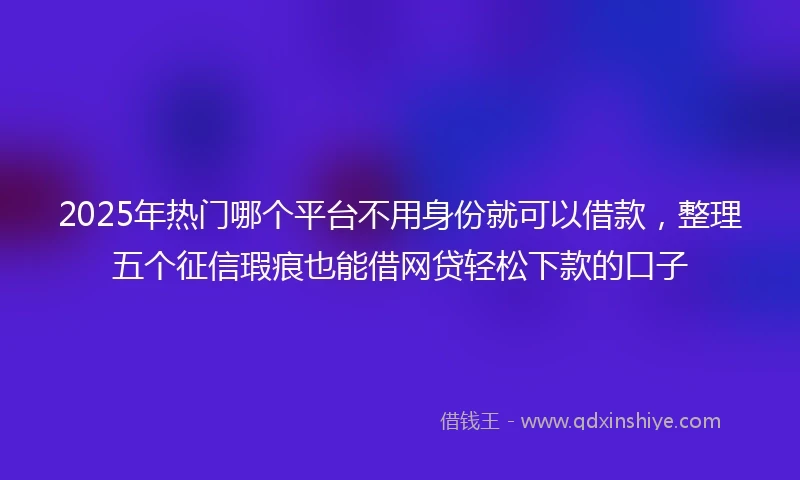2025年热门哪个平台不用身份就可以借款，整理五个征信瑕疵也能借网贷轻松下款的口子