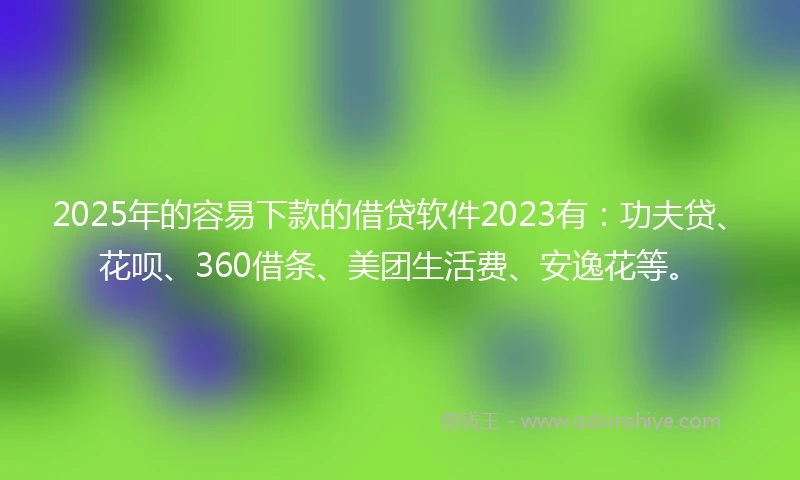 2025年的容易下款的借贷软件2023有：功夫贷、花呗、360借条、美团生活费、安逸花等。