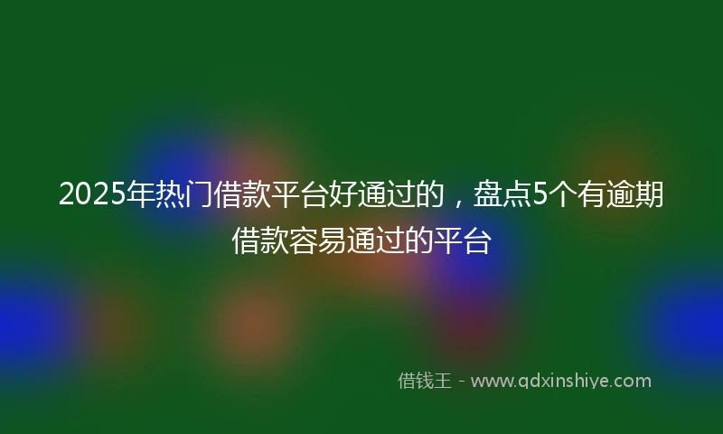 2025年热门借款平台好通过的，盘点5个有逾期借款容易通过的平台