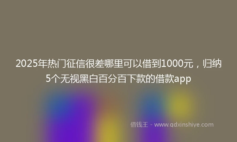 2025年热门征信很差哪里可以借到1000元，归纳5个无视黑白百分百下款的借款app