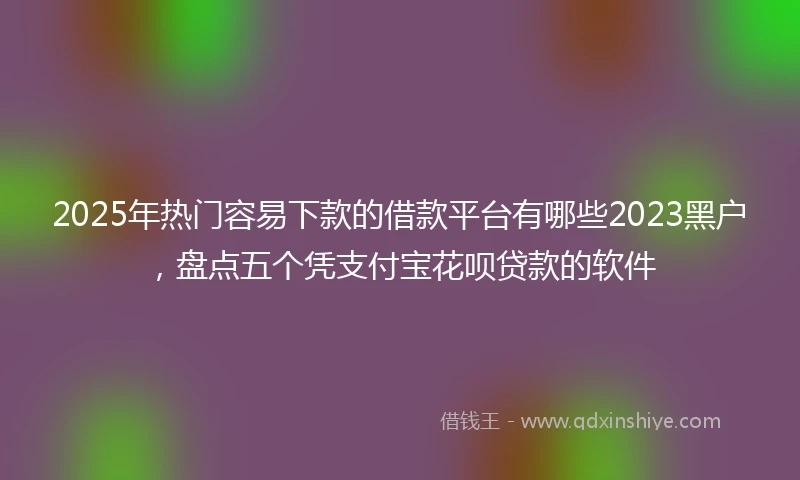 2025年热门容易下款的借款平台有哪些2023黑户，盘点五个凭支付宝花呗贷款的软件