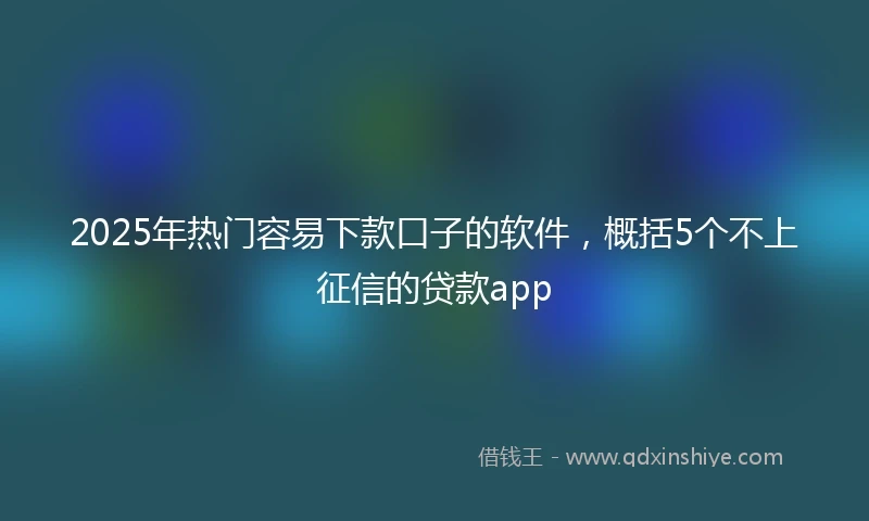 2025年热门容易下款口子的软件，概括5个不上征信的贷款app