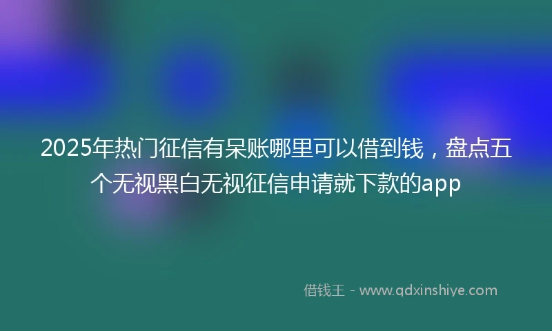 2025年热门征信有呆账哪里可以借到钱，盘点五个无视黑白无视征信申请就下款的app