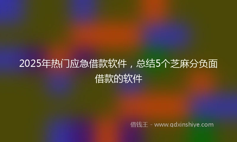 2025年热门应急借款软件，总结5个芝麻分负面借款的软件
