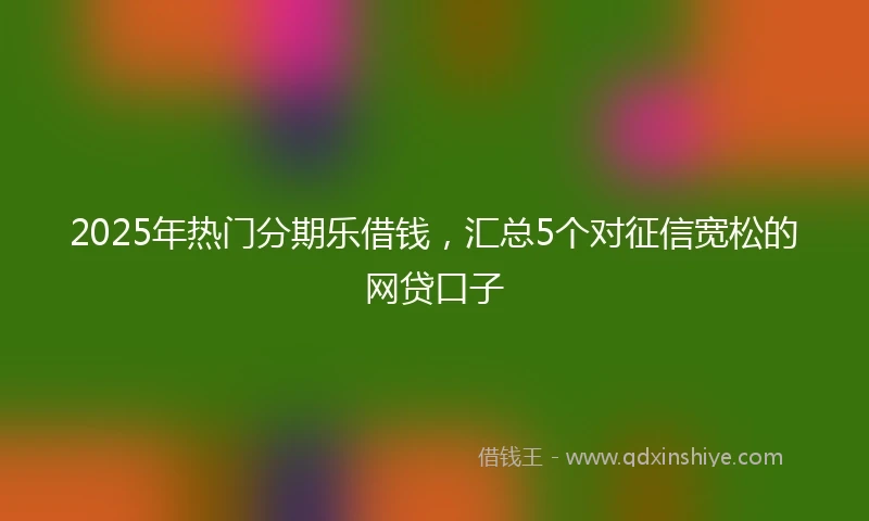 2025年热门分期乐借钱，汇总5个对征信宽松的网贷口子