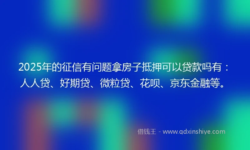 2025年的征信有问题拿房子抵押可以贷款吗有：人人贷、好期贷、微粒贷、花呗、京东金融等。