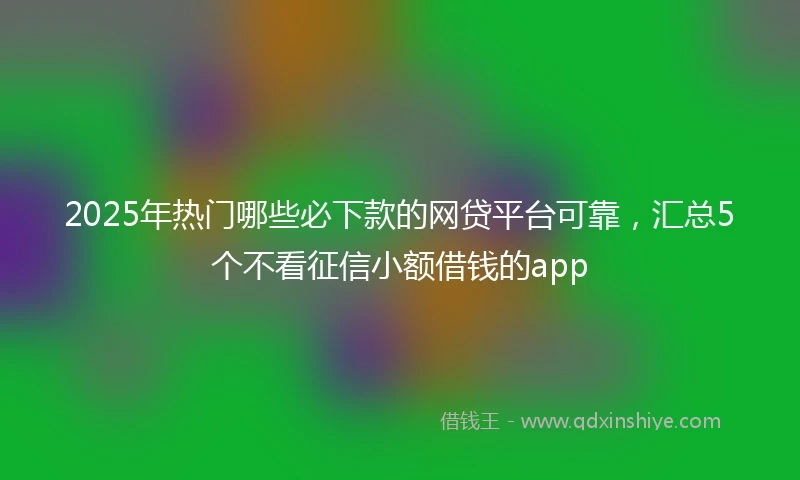 2025年热门哪些必下款的网贷平台可靠，汇总5个不看征信小额借钱的app
