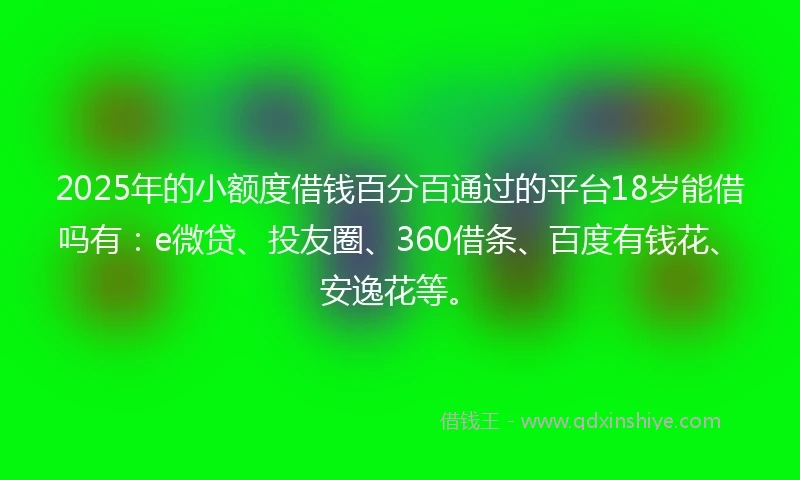 2025年的小额度借钱百分百通过的平台18岁能借吗有：e微贷、投友圈、360借条、百度有钱花、安逸花等。