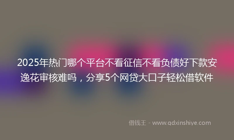 2025年热门哪个平台不看征信不看负债好下款安逸花审核难吗，分享5个网贷大口子轻松借软件