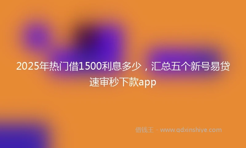 2025年热门借1500利息多少，汇总五个新号易贷速审秒下款app