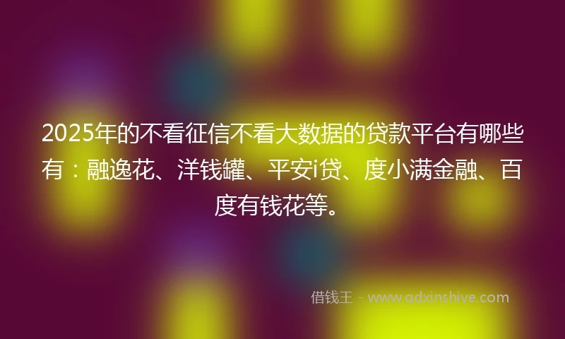 2025年的不看征信不看大数据的贷款平台有哪些有：融逸花、洋钱罐、平安i贷、度小满金融、百度有钱花等。