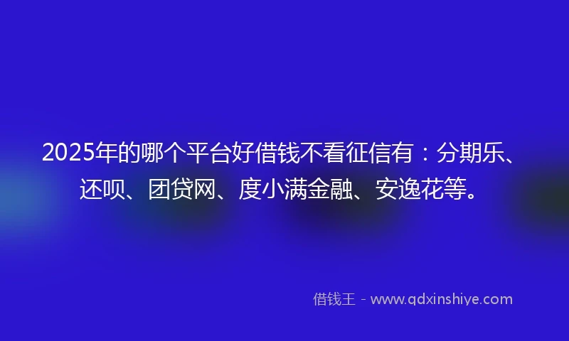 2025年的哪个平台好借钱不看征信有：分期乐、还呗、团贷网、度小满金融、安逸花等。