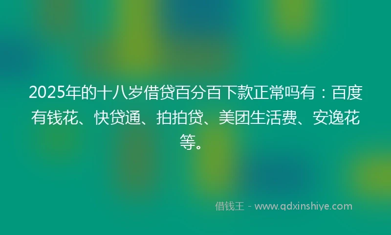 2025年的十八岁借贷百分百下款正常吗有：百度有钱花、快贷通、拍拍贷、美团生活费、安逸花等。