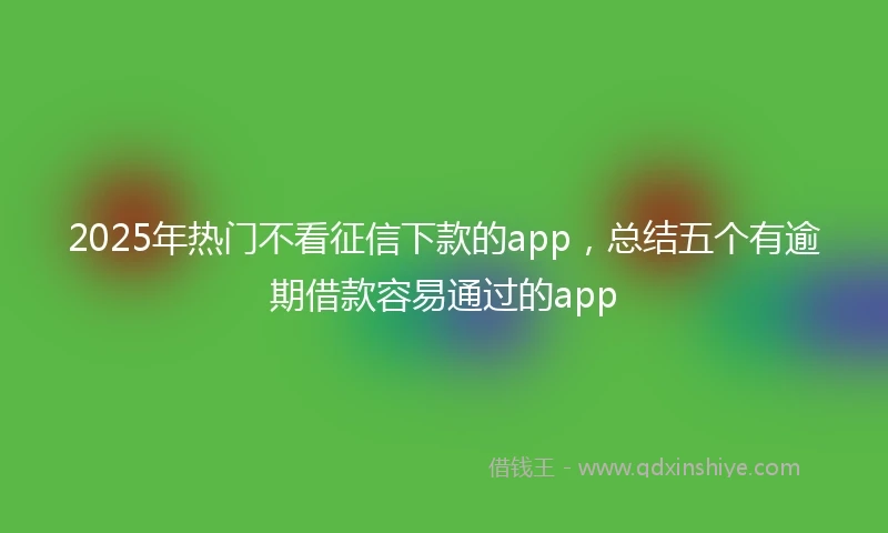2025年热门不看征信下款的app，总结五个有逾期借款容易通过的app