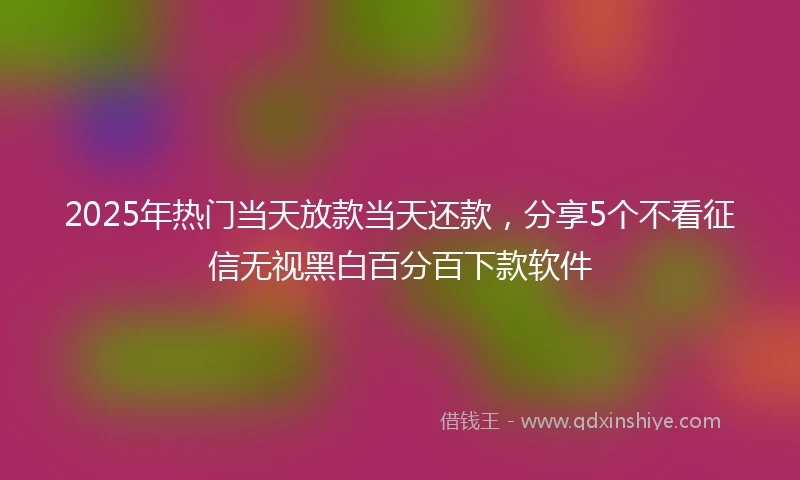 2025年热门当天放款当天还款，分享5个不看征信无视黑白百分百下款软件