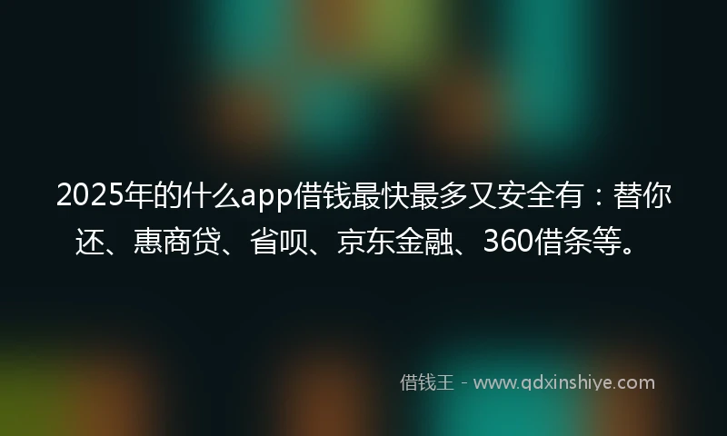 2025年的什么app借钱最快最多又安全有：替你还、惠商贷、省呗、京东金融、360借条等。