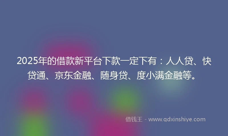 2025年的借款新平台下款一定下有：人人贷、快贷通、京东金融、随身贷、度小满金融等。