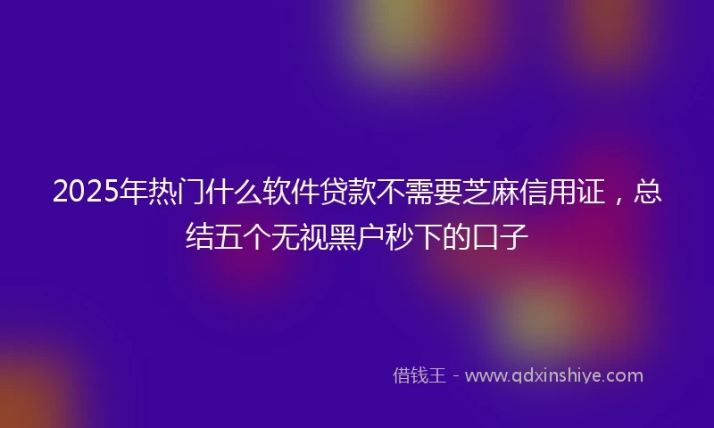2025年热门什么软件贷款不需要芝麻信用证，总结五个无视黑户秒下的口子